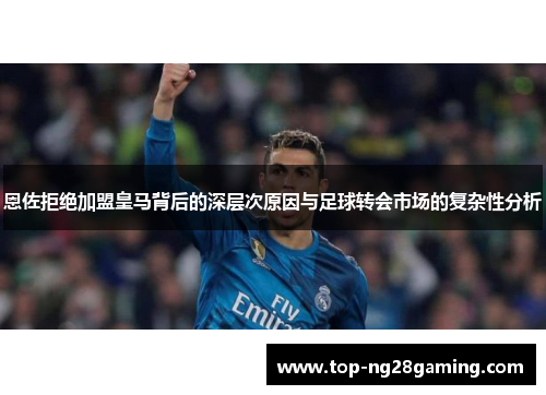 恩佐拒绝加盟皇马背后的深层次原因与足球转会市场的复杂性分析