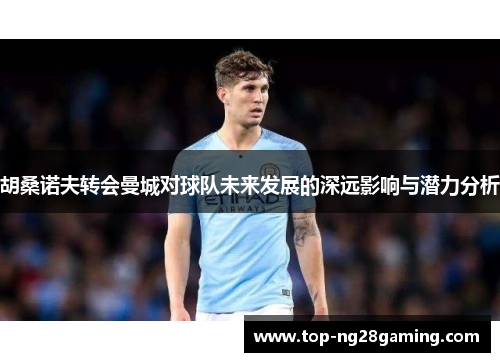 胡桑诺夫转会曼城对球队未来发展的深远影响与潜力分析 胡桑诺夫转会曼城对球队未来发展的深远影响与潜力分析