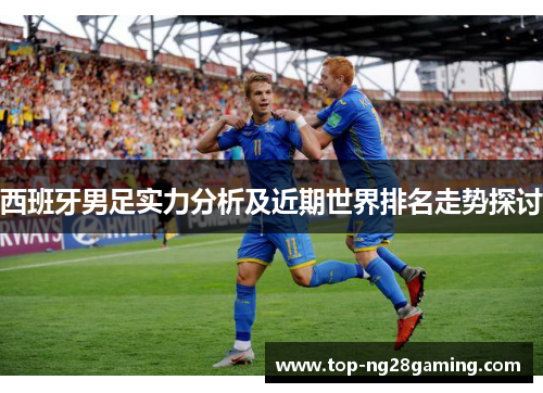 西班牙男足实力分析及近期世界排名走势探讨 西班牙男足实力分析及近期世界排名走势探讨