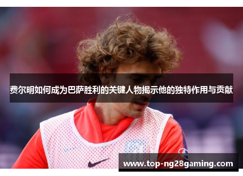 费尔明如何成为巴萨胜利的关键人物揭示他的独特作用与贡献