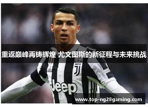 重返巅峰再铸辉煌 尤文图斯的新征程与未来挑战 重返巅峰再铸辉煌 尤文图斯的新征程与未来挑战