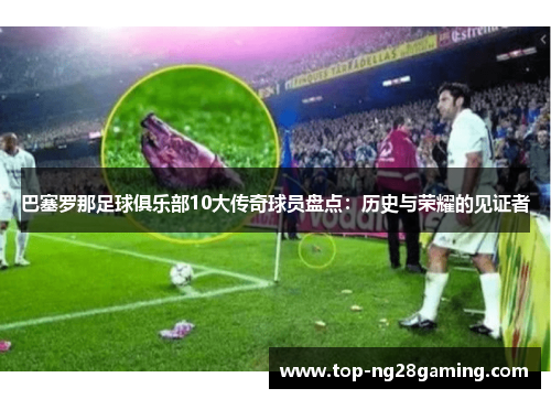 巴塞罗那足球俱乐部10大传奇球员盘点:历史与荣耀的见证者 巴塞罗那足球俱乐部10大传奇球员盘点:历史与荣耀的见证者