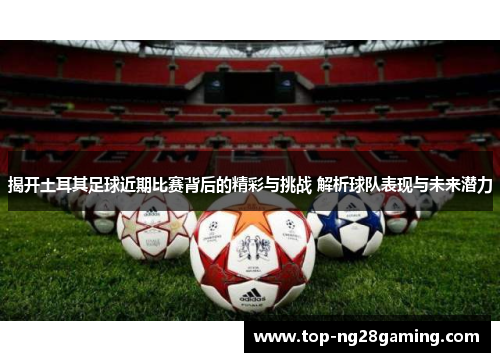 揭开土耳其足球近期比赛背后的精彩与挑战 解析球队表现与未来潜力