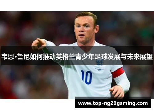 韦恩·鲁尼如何推动英格兰青少年足球发展与未来展望