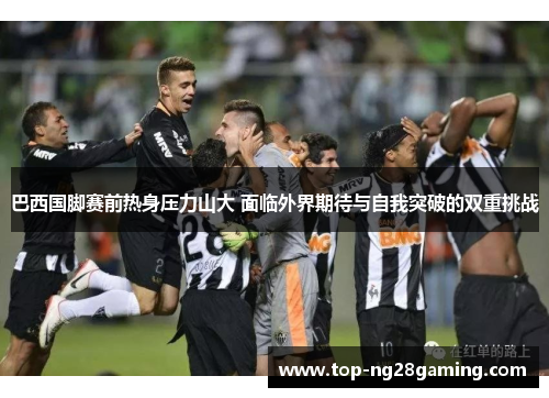 巴西国脚赛前热身压力山大 面临外界期待与自我突破的双重挑战