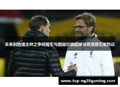 未来利物浦主帅之争阿隆索与图赫尔谁能接班克洛普引发热议