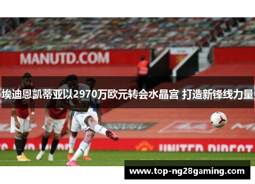 埃迪恩凯蒂亚以2970万欧元转会水晶宫 打造新锋线力量