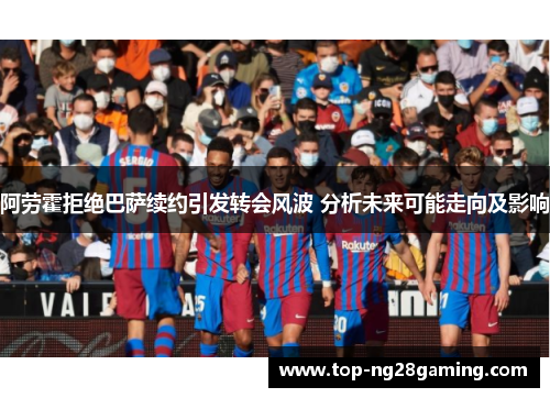 阿劳霍拒绝巴萨续约引发转会风波 分析未来可能走向及影响 阿劳霍拒绝巴萨续约引发转会风波 分析未来可能走向及影响