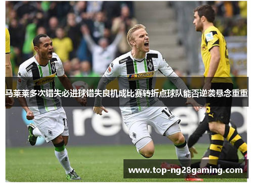 马莱莱多次错失必进球错失良机成比赛转折点球队能否逆袭悬念重重 马莱莱多次错失必进球错失良机成比赛转折点球队能否逆袭悬念重重