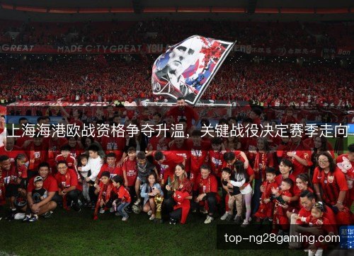 上海海港欧战资格争夺升温，关键战役决定赛季走向