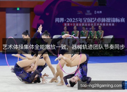 艺术体操集体全能撒放一致，器械轨迹团队节奏同步